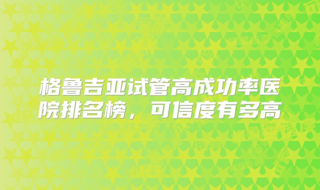 格鲁吉亚试管高成功率医院排名榜，可信度有多高