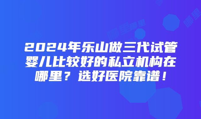 2024年乐山做三代试管婴儿比较好的私立机构在哪里？选好医院靠谱！