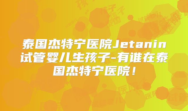 泰国杰特宁医院Jetanin试管婴儿生孩子-有谁在泰国杰特宁医院！