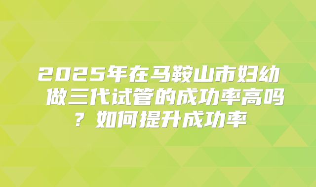 2025年在马鞍山市妇幼 做三代试管的成功率高吗?如何提升成功率