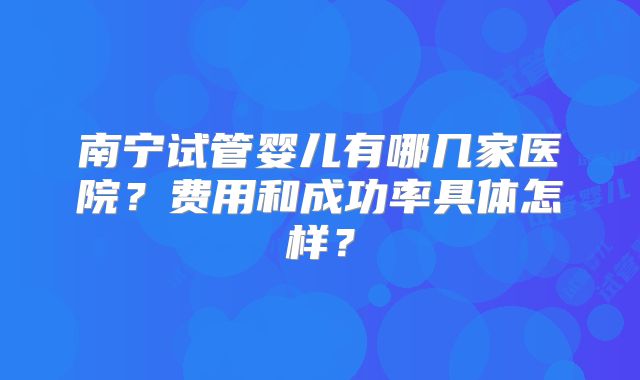 南宁试管婴儿有哪几家医院?费用和成功率具体怎样?