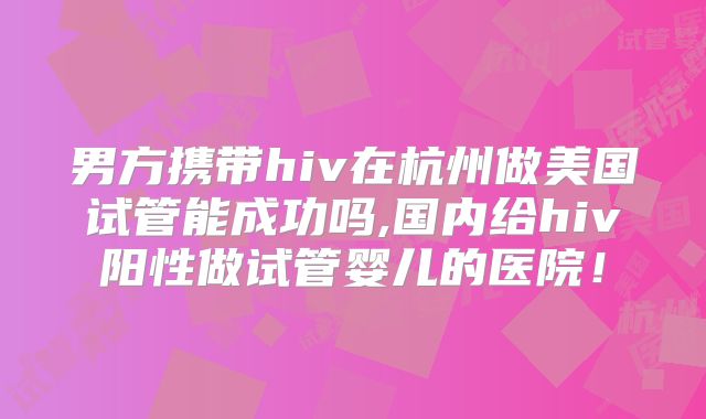 男方携带hiv在杭州做美国试管能成功吗,国内给hiv阳性做试管婴儿的医院！