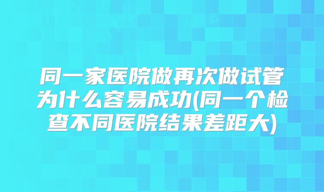同一家医院做再次做试管为什么容易成功(同一个检查不同医院结果差距大)