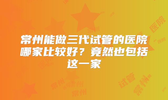 常州能做三代试管的医院哪家比较好？竟然也包括这一家