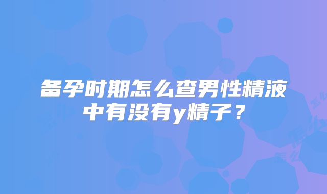 备孕时期怎么查男性精液中有没有y精子？