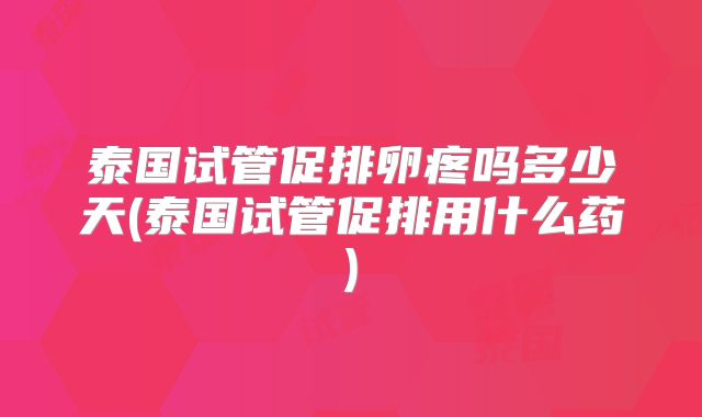 泰国试管促排卵疼吗多少天(泰国试管促排用什么药)