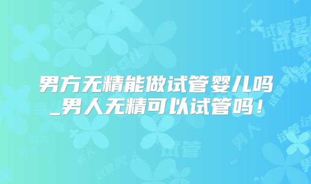 男方无精能做试管婴儿吗_男人无精可以试管吗！