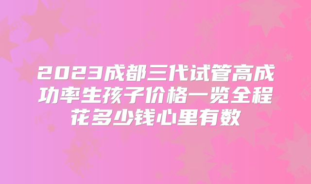 2023成都三代试管高成功率生孩子价格一览全程花多少钱心里有数