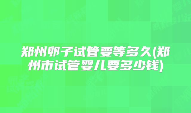 郑州卵子试管要等多久(郑州市试管婴儿要多少钱)