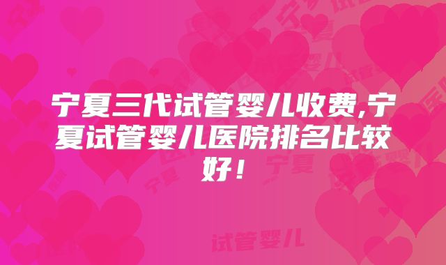 宁夏三代试管婴儿收费,宁夏试管婴儿医院排名比较好!