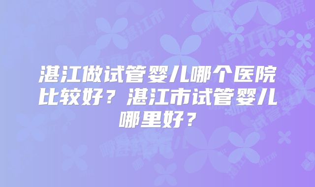 湛江做试管婴儿哪个医院比较好？湛江市试管婴儿哪里好？