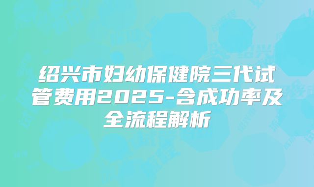绍兴市妇幼保健院三代试管费用2025-含成功率及全流程解析