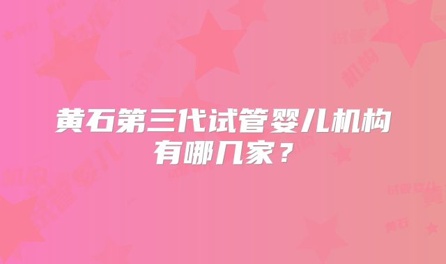 黄石第三代试管婴儿机构有哪几家?