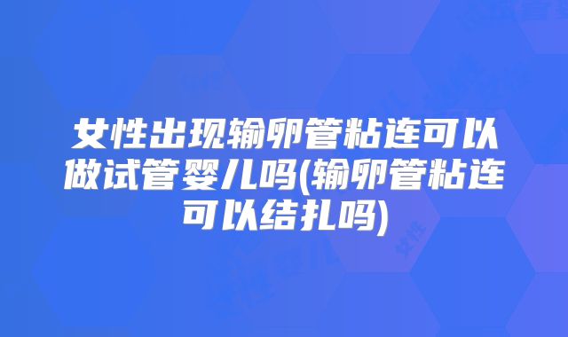 女性出现输卵管粘连可以做试管婴儿吗(输卵管粘连可以结扎吗)