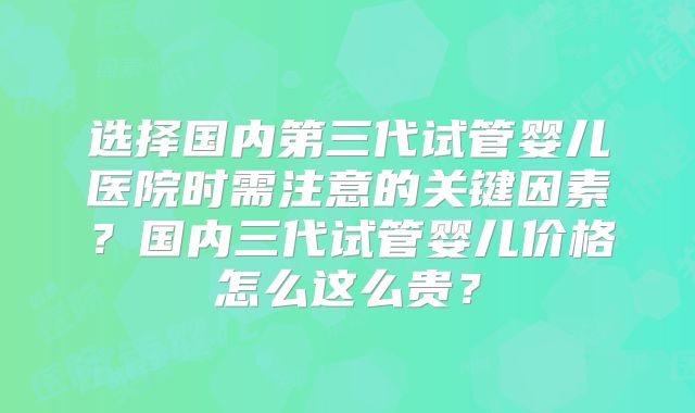 选择国内第三代试管婴儿医院时需注意的关键因素？国内三代试管婴儿价格怎么这么贵？