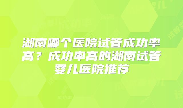 湖南哪个医院试管成功率高?成功率高的湖南试管婴儿医院推荐