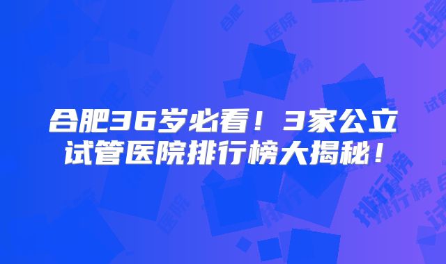 合肥36岁必看!3家公立试管医院排行榜大揭秘!