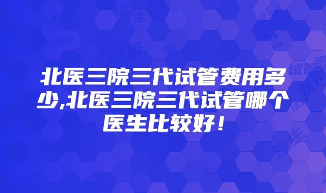 北医三院三代试管费用多少,北医三院三代试管哪个医生比较好！