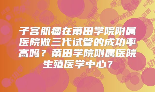 子宫肌瘤在莆田学院附属医院做三代试管的成功率高吗?莆田学院附属医院生殖医学中心?