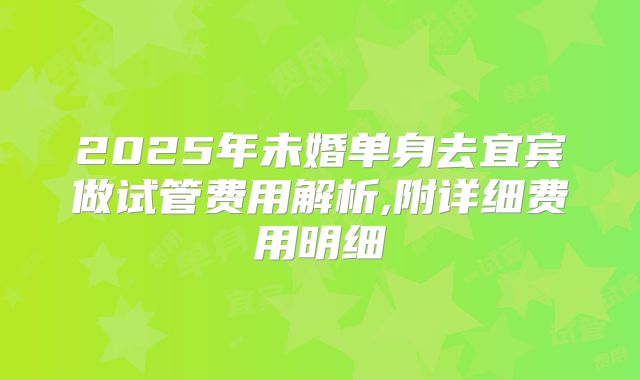 2025年未婚单身去宜宾做试管费用解析,附详细费用明细