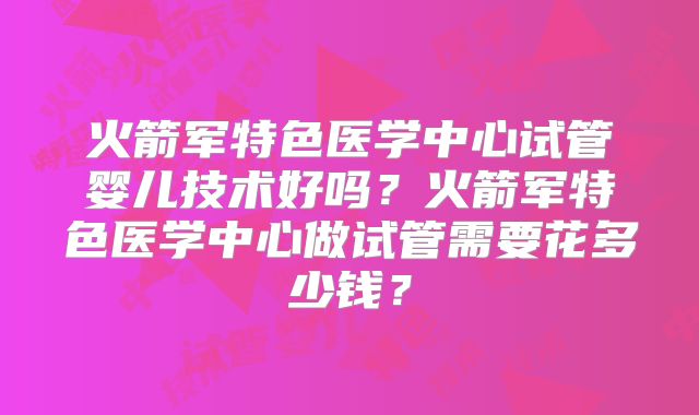 火箭军特色医学中心试管婴儿技术好吗？火箭军特色医学中心做试管需要花多少钱？