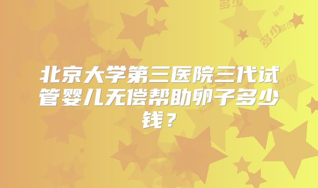北京大学第三医院三代试管婴儿无偿帮助卵子多少钱？