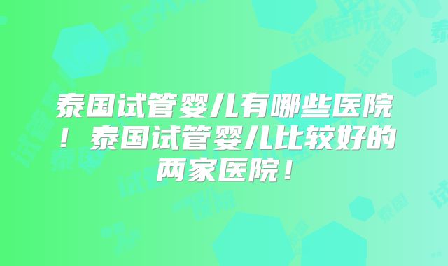 泰国试管婴儿有哪些医院！泰国试管婴儿比较好的两家医院！
