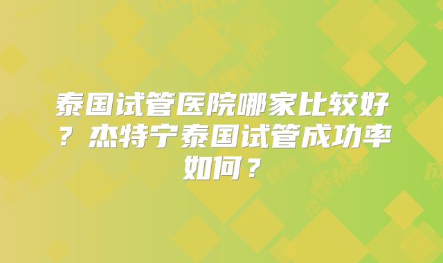 泰国试管医院哪家比较好？杰特宁泰国试管成功率如何？