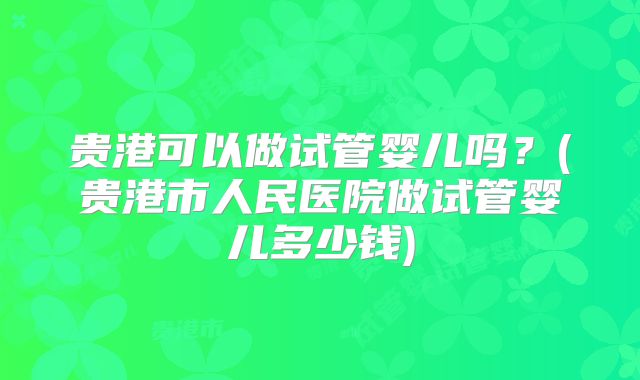 贵港可以做试管婴儿吗？(贵港市人民医院做试管婴儿多少钱)