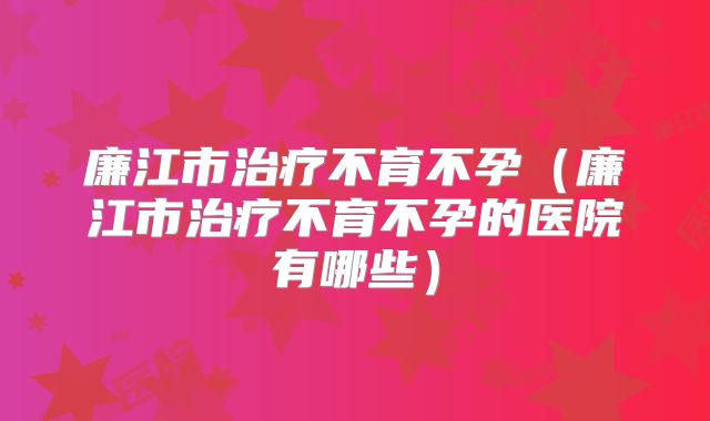 廉江市治疗不育不孕(廉江市治疗不育不孕的医院有哪些)