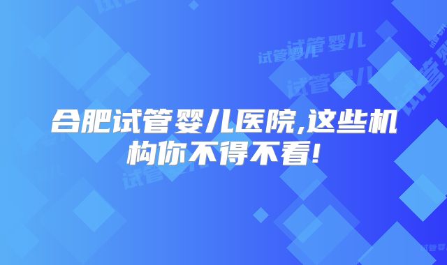 合肥试管婴儿医院,这些机构你不得不看!