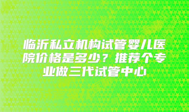 临沂私立机构试管婴儿医院价格是多少？推荐个专业做三代试管中心