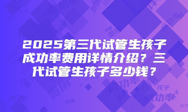2025第三代试管生孩子成功率费用详情介绍？三代试管生孩子多少钱？