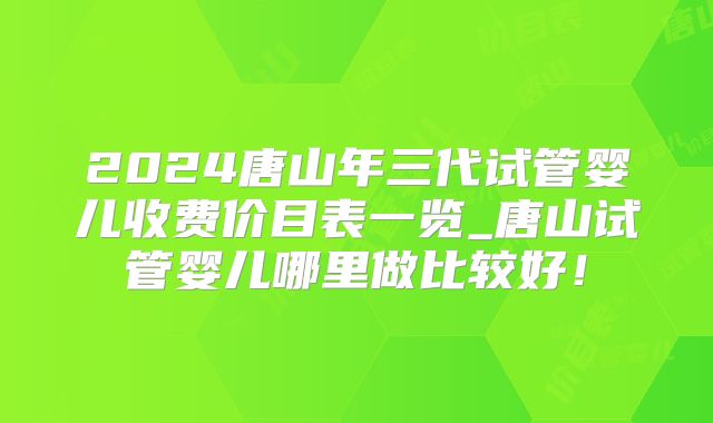 2024唐山年三代试管婴儿收费价目表一览_唐山试管婴儿哪里做比较好!