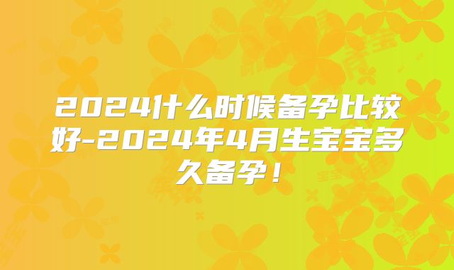 2024什么时候备孕比较好-2024年4月生宝宝多久备孕！