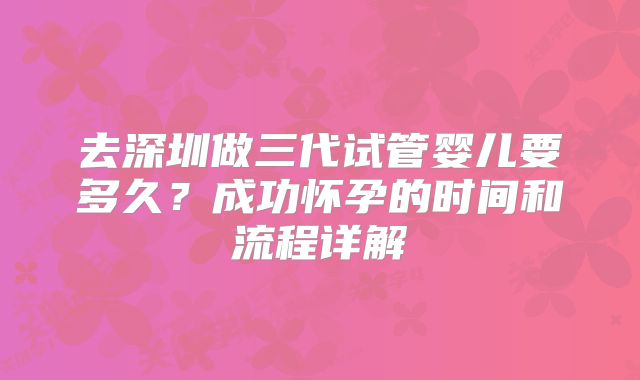 去深圳做三代试管婴儿要多久？成功怀孕的时间和流程详解