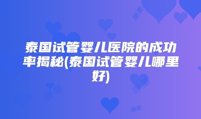 泰国试管婴儿医院的成功率揭秘(泰国试管婴儿哪里好)
