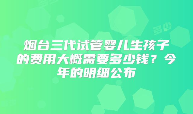 烟台三代试管婴儿生孩子的费用大概需要多少钱？今年的明细公布