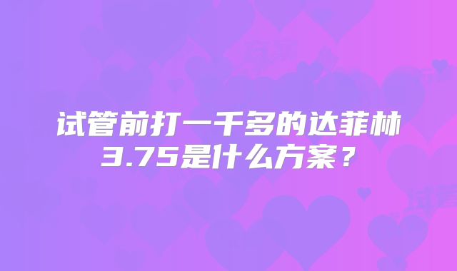 试管前打一千多的达菲林3.75是什么方案？