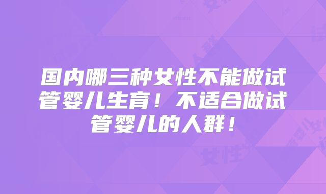 国内哪三种女性不能做试管婴儿生育！不适合做试管婴儿的人群！