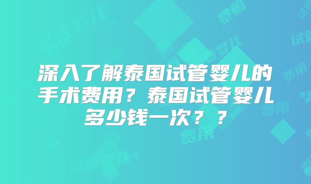 深入了解泰国试管婴儿的手术费用？泰国试管婴儿多少钱一次？？