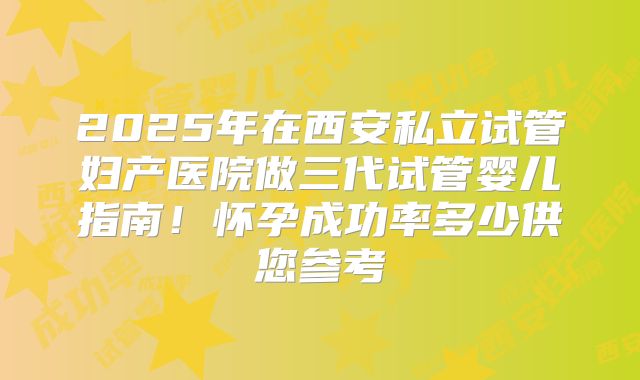 2025年在西安私立试管妇产医院做三代试管婴儿指南!怀孕成功率多少供您参考