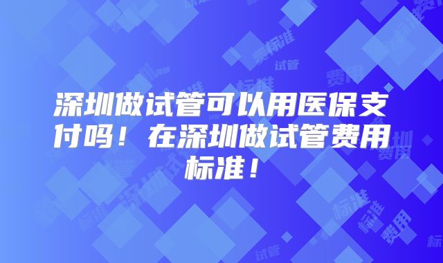 深圳做试管可以用医保支付吗！在深圳做试管费用标准！