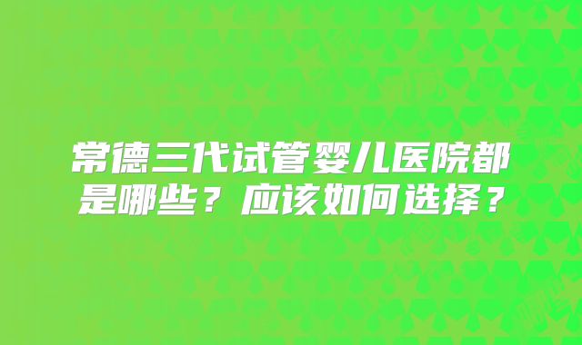 常德三代试管婴儿医院都是哪些？应该如何选择？