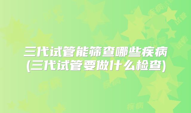 三代试管能筛查哪些疾病(三代试管要做什么检查)