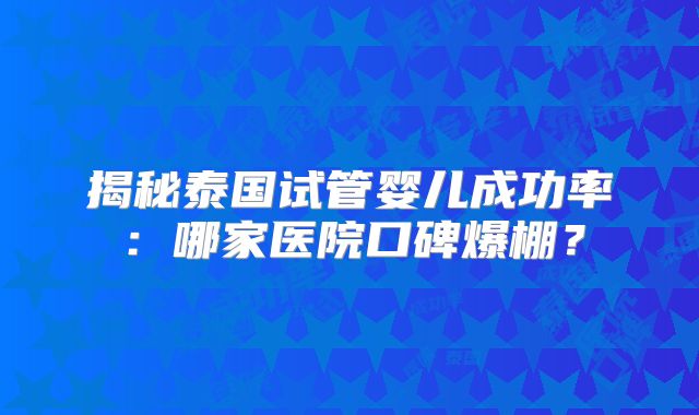 揭秘泰国试管婴儿成功率：哪家医院口碑爆棚？