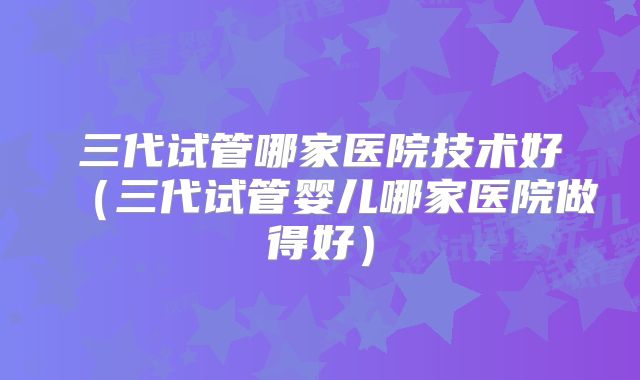 三代试管哪家医院技术好(三代试管婴儿哪家医院做得好)