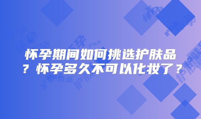 怀孕期间如何挑选护肤品?怀孕多久不可以化妆了?