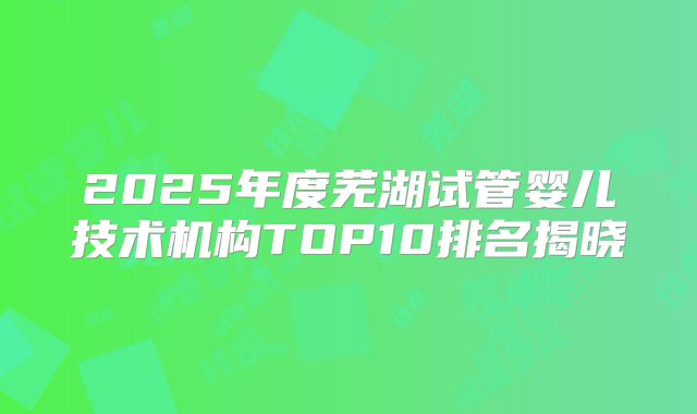 2025年度芜湖试管婴儿技术机构TOP10排名揭晓