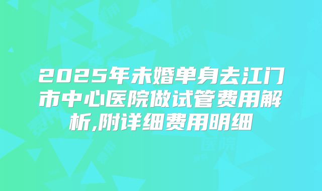 2025年未婚单身去江门市中心医院做试管费用解析,附详细费用明细